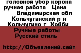 головной убор корона ручная работа › Цена ­ 6 000 - Владимирская обл., Кольчугинский р-н, Кольчугино г. Хобби. Ручные работы » Русский стиль   